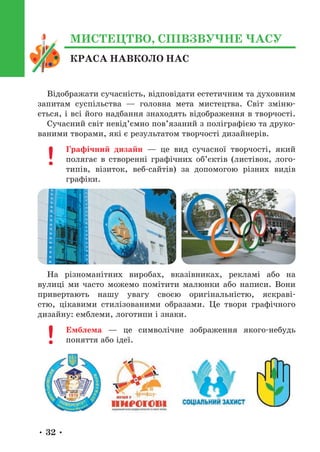 • 32 •
КРАСА НАВКОЛО НАС
МИСТЕЦТВО, СПІВЗВУЧНЕ ЧАСУ
Відображати сучасність, відповідати естетичним та духовним
запитам суспільства — головна мета мистецтва. Світ зміню-
ється, і всі його надбання знаходять відображення в творчості.
Сучасний світ невід’ємно пов’язаний з поліграфією та друко-
ваними творами, які є результатом творчості дизайнерів.
Графічний дизайн — це вид сучасної творчості, який
полягає в створенні графічних об’єктів (листівок, лого-
типів, візиток, веб-сайтів) за допомогою різних видів
графіки.
На різноманітних виробах, вказівниках, рекламі або на
вулиці ми часто можемо помітити малюнки або написи. Вони
привертають нашу увагу своєю оригінальністю, яскраві-
стю, цікавими стилізованими образами. Це твори графічного
дизайну: емблеми, логотипи і знаки.
Емблема — це символічне зображення якого-небудь
поняття або ідеї.
 