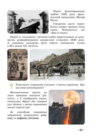 • 39 •
Перше фотозображення
зробив 1826 року фран-
цузький винахідник Жозеф
Ньєпс.
Створення цього чорно-­
білого знімку тривало вісім
годин. Називається він
«Вид із вікна».
Перші ж «кольорові» світлини (тобто відретушовані за допо-
могою розфарбовування аквареллю) з’явилися 1840 року.
А справжнє кольорове фото набуло поширення тільки
в 30-х роках ХХ століття.
Розгляньте старовинні світлини з життя українців. Про
що вони розповідають?
Фотомистецтво прагне не
лише правдиво показати дій-
сність, а й відобразити сцени,
спеціально обрані або створені
для зйомки з метою вираження
певної творчої ідеї.
За способами отримання
зображення розрізняють плів-
кову та цифрову світлини.
 