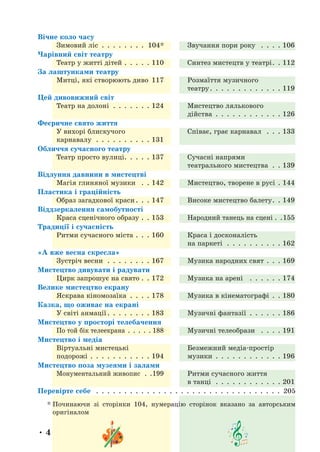 • 4 •
Вічне коло часу
Зимовий ліс .  .  .  .  .  .  .  .  .104* Звучання пори року  .  .  .  .  106
Чарівний світ театру
Театр у житті дітей .  .  .  .  .  110 Синтез мистецтв у театрі .  . 112
За лаштунками театру
Митці, які створюють диво 117 Розмаїття музичного
театру .  .  .  .  .  .  .  .  .  .  .  .  . 119
Цей дивовижний світ
Театр на долоні .  .  .  .  .  .  .  124 Мистецтво лялькового
дійства .  .  .  .  .  .  .  .  .  .  .  .  126
Феєричне свято життя
У вихорі блискучого
карнавалу  .  .  .  .  .  .  .  .  .  .  131
Співає, грає карнавал  .  .  .  133
Обличчя сучасного театру
Театр просто вулиці .  .  .  .  . 137 Сучасні напрями
театрального мистецтва .  .  139
Відлуння давнини в мистецтві
Магія глиняної музики  .  .  142 Мистецтво, творене в русі .  144
Пластика і граційність
Образ загадкової краси .  .  . 147 Високе мистецтво балету .  . 149
Віддзеркалення самобутності
Краса сценічного образу .  .  153 Народний танець на сцені .  . 155
Традиції і сучасність
Ритми сучасного міста .  .  .  160 Краса і досконалість
на паркеті  .  .  .  .  .  .  .  .  .  .  162
«А вже весна скресла»
Зустріч весни  .  .  .  .  .  .  .  .  167 Музика народних свят .  .  .  169
Мистецтво дивувати і радувати
Цирк запрошує на свято .  .  172 Музика на арені  .  .  .  .  .  .  174
Велике мистецтво екрану
Яскрава кіномозаїка .  .  .  .  178 Музика в кінематографі .  .  180
Казка, що оживає на екрані
У світі анмації .  .  .  .  .  .  .  . 183 Музичні фантазії .  .  .  .  .  .  186
Мистецтво у просторі телебачення
По той бік телеекрана  .  .  .  .  . 188 Музичні телеобрази  .  .  .  .  191
Мистецтво і медіа
Віртуальні мистецькі
подорожі .  .  .  .  .  .  .  .  .  .  .  194
Безмежний медіа-простір
музики .  .  .  .  .  .  .  .  .  .  .  .  196
Мистецтво поза музеями і залами
Монументальний живопис  .  . 199 Ритми сучасного життя
в танці  .  .  .  .  .  .  .  .  .  .  .  .  201
Перевірте себе  .  .  .  .  .  .  .  .  .  .  .  .  .  .  .  .  .  .  .  .  .  .  .  .  .  .  .  .  .  .  .  .  .  .205
* 
Починаючи зі сторінки 104, нумерацію сторінок вказано за авторським
оригіналом
 