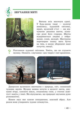 • 41 •
Витоки всіх мистецтв єдині.
У будь-якому творі — полотні
живопису, художній світлині,
вірші, музичній п’єсі — ми від-
чуваємо дихання життя, пізна-
ємо різні його сторони. Життя
відкривається людині у зобра-
женні, слові, мелодії. Мистецтво
перетворює кожну мить буття
на твір, в якому збережені наші
почуття, емоції.
Розгляньте художні світлини. Уявіть, що ви слухаєте
музику. Опишіть «звучання» цих творів і свої враження.
Джерелом музичного мистецтва є природа, світ, сповнений
чудових звуків. Музику можна почути в шелесті листя, дму-
ханні вітру, плескоті хвиль, пташиному співі, у стогоні заме-
тілі і навіть у тиші. Ми відчуваємо, що природні звучання дуже
різноманітні.
Кожен звук має власне походження, власний образ. Але
разом вони утворюють чудове співзвуччя.
ЗВУЧАННЯ МИТІ
 