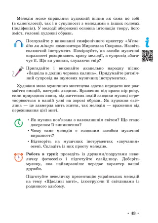 • 43 •
Мелодія може справляти художній вплив як сама по собі
(в одноголоссі), так і в сукупності з мелодіями в інших голосах
(поліфонія). У мелодії збережені основна інтонація твору, його
зміст, головні художні образи.
Послухайте у виконанні симфонічного оркестру «Мело-
дію ля мінор» композитора Мирослава Скорика. Назвіть
солюючий інструмент. Поміркуйте, як засоби музичної
виразності розкривають красу мелодії, а супровід збага-
чує її. Що ви уявили, слухаючи твір?
Пригадайте і виконайте акапельно народну пісню
«Зацвіла в долині червона калина». Придумайте ритміч-
ний супровід на шумових музичних інструментах.
Художня мова музичного мистецтва здатна передати все роз-
маїття емоцій, настроїв людини. Враження від краси пір року,
сили природних явищ, від життєвих подій завдяки музиці пере-
творюються в нашій уяві на зорові образи. Як художня світ-
лина — це завмерла мить життя, так мелодія — враження від
переживання цієї миті.
• Як музика пов’язана з навколишнім світом? Що стало
джерелом її виникнення?
• Чому саме мелодія є головним засобом музичної
виразності?
• Відтворіть на музичних інструментах «звучання»
осені. Складіть із них просту мелодію.
Робота в групі: проведіть із друзями/подругами неве-
личку фотосесію і підготуйте слайд-шоу. Доберіть
музику, яка найвиразніше передає характер вашої
дружби.
Підготуйте невеличку презентацію українських мелодій
на тему «Щасливі миті», ілюструючи її світлинами із
родинного альбому.
 