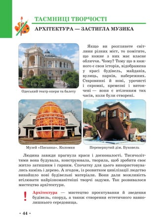 • 44 •
Якщо ви розглянете світ-
лини різних міст, то помітите,
що кожне з них має власне
обличчя. Чому? Тому що в кож-
ного є своя історія, відображена
у красі будівель, майданів,
вулиць, парків, набережних.
Старовинні й нові, урочисті
і скромні, кремезні і витон-
чені — вони є втіленням тих
часів, коли були створені.
Людина завжди прагнула краси і досконалості. Тисячоліт-
тями вона будувала, конструювала, творила, щоб зробити своє
житло затишним і гарним. Спочатку для цього використовува-
лись камінь і дерево. А згодом, із розвитком цивілізації людство
винайшло нові будівельні матеріали. Вони дали можливість
втілювати найрізноманітніші творчі задуми. Так розвивалося
мистецтво архітектури.
Архітектура — мистецтво проєктування й зведення
будівель, споруд, а також створення естетичного навко-
лишнього середовища.
Одеський театр опери та балету
Музей «Писанка». Коломия Перевернутий дім. Буковель
АРХІТЕКТУРА — ЗАСТИГЛА МУЗИКА
ТАЄМНИЦІ ТВОРЧОСТІ
 