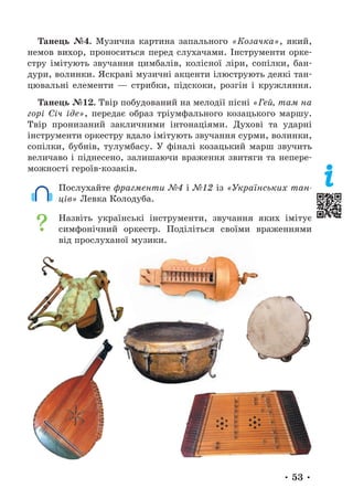 • 53 •
Танець №4. Музична картина запального «Козачка», який,
немов вихор, проноситься перед слухачами. Інструменти орке-
стру імітують звучання цимбалів, колісної ліри, сопілки, бан-
дури, волинки. Яскраві музичні акценти ілюструють деякі тан-
цювальні елементи — стрибки, підскоки, розгін і кружляння.
Танець №12. Твір побудований на мелодії пісні «Гей, там на
горі Січ іде», передає образ тріумфального козацького маршу.
Твір пронизаний закличними інтонаціями. Духові та ударні
інструменти оркестру вдало імітують звучання сурми, волинки,
сопілки, бубнів, тулумбасу. У фіналі козацький марш звучить
величаво і піднесено, залишаючи враження звитяги та непере-
можності героїв-козаків.
Послухайте фрагменти №4 і №12 із «Українських тан-
ців» Левка Колодуба.
Назвіть українські інструменти, звучання яких імітує
симфонічний оркестр. Поділіться своїми враженнями
від прослуханої музики.
 