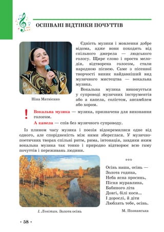 • 58 •
Єдність музики і мовлення добре
відома, адже вони походять від
спільного джерела — людського
голосу. Щире слово і проста мело-
дія, відтворена голосом, стали
народною піснею. Саме з пісенної
творчості виник найдавніший вид
музичного мистецтва — вокальна
музика.
Вокальна музика виконується
у супроводі музичних інструментів
або а капела, солістом, ансамблем
або хором.
Вокальна музика — музика, призначена для виконання
голосом.
А капела — спів без музичного супроводу.
Із плином часу музика і поезія відокремилися одне від
одного, але спорідненість між ними збереглася. У музично-­
поетичних творах спільні ритм, рима, інтонація, завдяки яким
вокальна музика так тонко і природно відтворює всю гаму
почуттів і переживань людини.
***
Осінь наша, осінь —
Золота година,
Неба ясна просинь,
Пісня журавлина,
Бабиного літа
Довгі, білі коси…
І дорослі, й діти
Люблять тебе, осінь.
М. Познанська
Ніна Матвієнко
І. Левітан. Золота осінь
ОСПІВАНІ ВІДТІНКИ ПОЧУТТІВ
 