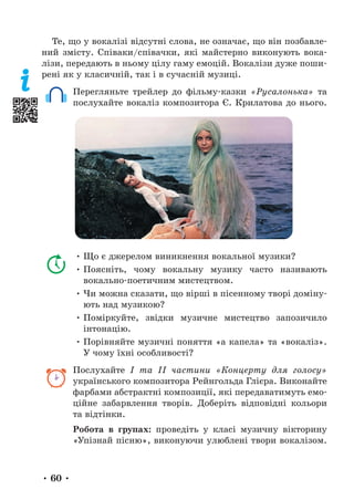 • 60 •
Те, що у вокалізі відсутні слова, не означає, що він позбавле-
ний змісту. Співаки/співачки, які майстерно виконують вока-
лізи, передають в ньому цілу гаму емоцій. Вокалізи дуже поши-
рені як у класичній, так і в сучасній музиці.
Перегляньте трейлер до фільму-казки «Русалонька» та
послухайте вокаліз композитора Є. Крилатова до нього.
• Що є джерелом виникнення вокальної музики?
• Поясніть, чому вокальну музику часто називають
вокально-поетичним мистецтвом.
• Чи можна сказати, що вірші в пісенному творі доміну-
ють над музикою?
• Поміркуйте, звідки музичне мистецтво запозичило
інтонацію.
• Порівняйте музичні поняття «а капела» та «вокаліз».
У чому їхні особливості?
Послухайте І та ІІ частини «Концерту для голосу»
українського композитора Рейнгольда Глієра. Виконайте
фарбами абстрактні композиції, які передаватимуть емо-
ційне забарвлення творів. Доберіть відповідні кольори
та відтінки.
Робота в групах: проведіть у класі музичну вікторину
«Упізнай пісню», виконуючи улюблені твори вокалізом.
 