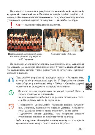 • 65 •
За манерою виконання розрізняють академічний, народний,
естрадний, джазовий спів. Виконання творів однією особою (спі-
ваком/співачкою) називають сольним. За сумісного співу голоси
утворюють красиві звукові співзвуччя — ансамблі та хори.
Хор — великий співацький колектив.
За складом учасників/учасниць розрізняють хори однорідні
та мішані. За манерою виконання хори бувають академічними
та народними. Хорові твори виконують із музичним супрово-
дом або а капела.
Послухайте українську народну пісню «Розпрягайте,
хлопці коні» у виконанні хору ім. Г. Верьовки та пісню
«Аве Марія» у виконанні хору «Лібера». Опишіть хорові
колективи за складом та манерою виконання.
• За якою якістю розрізняють співацькі голоси? Назвіть
голоси дівчаток та хлопчиків.
• Уявіть кольорове забарвлення різних співацьких голо-
сів. Опишіть відтінки їх звучання.
• Поцікавтеся унікальними голосами наших сучасни-
ків. Зокрема, казахського співака Дімаша Кудайбер-
гена, діапазон голосу якого становить шість октав.
• Підготуйте цікаву доповідь про творчість вашого
улюб­
леного співака та презентуйте її на уроці.
Робота в групах: підготуйте класну годину — концерт із
аудіозаписів на тему «Золоті голоси України».
Національний заслужений акаде-
мічний народний хор України
ім. Г. Верьовки
Хор хлопчиків «Лібера»
 