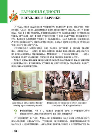 • 66 •
ВИГАДЛИВІ ВІЗЕРУНКИ
ГАРМОНІЯ ЄДНОСТІ
У будь-якій художній творчості головну роль відіграє гар-
монія. Саме вона допомагає нам сприймати красу, як у при-
роді, так і в мистецтві. Урівноважене та злагоджене поєднання
барв, звучань або форм створюють у нас відчуття довершено-
сті. Кожен елемент твору є важливим, має власне значення.
А художній задум митця/мисткині надає всім окремим образам
чарівного співзвуччя.
Українське мистецтво має давню історію і багаті тради-
ції. Вишивка — один із провідних видів народного декоратив-
но-прикладного мистецтва. Основне її призначення — оздо-
блення одягу людини і тканин для прикрашання оселі.
Серед українських вишиваних виробів особливо шанованими
є вишиванки, рушники, хустки та скатертини, оздоблені вишу-
каними орнаментами.
Вишивка в обласному Волин-
ському краєзнавчому музеї
Вишивка Косівщини в музеї народної
творчості М. Струтинського
Розкажіть, чи є у вашій родині речі з українською
вишивкою. Які орнаменти на них вишиті?
У кожному регіоні України вишивка має свої особливості
кольорових сполучень, техніки виконання, орнаментальних
мотивів і композицій. Найбільш поширеними є геометричні та
 