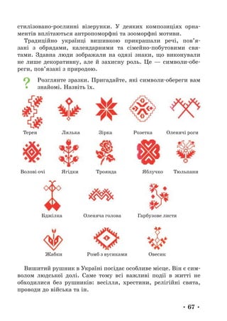 • 67 •
стилізовано-рослинні візерунки. У деяких композиціях орна-
ментів вплітаються антропоморфні та зооморфні мотиви.
Традиційно українці вишивкою прикрашали речі, пов’я-
зані з обрядами, календарними та сімейно-побутовими свя-
тами. Здавна люди зображали на одязі знаки, що виконували
не лише декоративну, але й захисну роль. Це — символи-обе-
реги, пов’язані з природою.
Розглянте зразки. Пригадайте, які символи-­
обереги вам
знайомі. Назвіть їх.
Жабки Ромб з вусиками Овесик
Терен Лялька Зірка Розетка Оленячі роги
Волові очі Ягідки Троянда Яблучко Тюльпани
Бджілка Оленяча голова Гарбузове листя
Вишитий рушник в Україні посідає особливе місце. Він є сим-
волом людської долі. Саме тому всі важливі події в житті не
обходилися без рушників: весілля, хрестини, релігійні свята,
проводи до війська та ін.
 