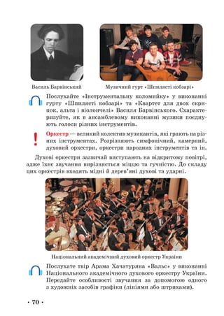 • 70 •
Василь Барвінський Музичний гурт «Шпилясті кобзарі»
Послухайте «Інструментальну коломийку» у виконанні
гурту «Шпилясті кобзарі» та «Квартет для двох скри-
пок, альта і віолончелі» Василя Барвінського. Схаракте-
ризуйте, як в ансамблевому виконанні музики поєдну-
ють голоси різних інструментів.
Оркестр — великий колектив музикантів, які грають на різ-
них інструментах. Розрізняють симфонічний, камерний,
духовий оркестри, оркестри народних інструментів та ін.
Духові оркестри зазвичай виступають на відкритому повітрі,
адже їхнє звучання вирізняється міццю та гучністю. До складу
цих оркестрів входять мідні й дерев’яні духові та ударні.
Національний академічний духовий оркестр України
Послухате твір Арама Хачатуряна «Вальс» у виконанні
На­
ціо­
наль­
ного академічного духового оркестру України.
Передайте особливості звучання за допомогою одного
з художніх засобів графіки (лініями або штрихами).
 