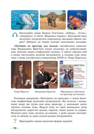 • 76 •
Послухайте твори Каміля Сен-Санса «Лебідь», «Слон»,
«Акваріум» із сюїти «Карнавал тварин». Звучанням яких
музичних інструментів композитор змалював образи тва-
рин? Доберіть до творів палітри відповідних кольорів.
«Путівник по оркестру для молоді» англійського компози-
тора Бенджаміна Бриттена також належить до найпопулярні-
ших дитячих творів симфонічної музики. У якості дійових осіб
в ньому виступають музичні інструменти, а головна тема пози-
чена з твору англійського композитора XVIII ст. Генрі Перселла.
Генрі Перселл Бенджамін Бриттен Обкладинка «Путівник
по оркестру для молоді»
Головним завданням «Путівника по оркестру» є показ багат-
ства тембрів-барв музичних інструментів. На початку і напри-
кінці твору ми чуємо всю міць оркестру, у виконанні якого
звучить головна тема. Надалі тему по черзі виконують різні
інструменти: дерев’яні духові, струнні, мідні духові та ударні.
Кожного разу тема звучить по-новому, і дуже цікаво спостері-
гати за зміною та грою голосів різних інструментів.
Пригадайте ознаки музичної форми варіації.
 