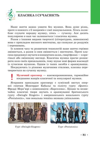 • 81 •
Наше життя важко уявити без музики. Вона дуже різна,
проте в кожного з її напрямів є свої шанувальники. Хтось полю-
бляє слухати народну музику, хтось — сучасну. Але досить
популярною в наш час залишається і класична музика.
Разом з іншими видами творчості (літературою, живописом)
вона є прикладом високого мистецтва, що спонукає до роздумів
і переживань.
Із плином часу та розвитком технологій наше життя стрімко
змінюється, а разом із ним змінюється і мистецтво. Проте кла-
сика продовжує звучати в концертних залах, смартфонах — в ори-
гіналі або зміненому вигляді. Класична музика прагне розши-
рити коло своїх прихильників, тому шукає нові форми взаємодії
із сучасною музикою. Одним із таких засобів є аранжування.
Поєднуючись із різними музичними стилями, класика пере-
творюється на сучасну музику.
Музичний кросовер — взаємопроникнення, гармонійне
поєднання жанрів класичної та популярної музики.
Яскравим прикладом кросоверу є сумісний виступ опер-
ної співчки Монсеррат Кабальє та солісту гурту «Queen»
Фредді Мерк’юрі з композицією «Барселона». Цікаво та незви-
чайно класичні твори звучать в аранжуванні британського
гурту «Swingle Singers» і американського вокального гурту
«Pentatonix», чия вокальна техніка визнана унікальною.
Гурт «Swingle Singers» Гурт «Pentatonix»
КЛАСИКА І СУЧАСНІСТЬ
 