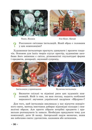 • 90 •
Токіо. Японія Гон-Конг. Китай
Розгляньте світлини інсталяцій. Який образ є головним
у цих композиціях?
Художники-інсталятори прагнуть здивувати і вразити гляда-
чів. Основою для їхніх творів слугує простір, художніми засо-
бами його змінення є світло, різноманітні скульптурні форми
і предмети, декорації, звуковий супровід.
Інсталяція у приміщенні Вулична інсталяція
Визначте спільні та відмінні риси цих художніх ком-
позицій. Якій із них, на ваш погляд, надасть особливої
виразності звучання української щедрівки «Щедрик»?
Для того, щоб інсталяція викликала у нас відчуття новоріч-
ного свята, митець/мисткиня добирає відповідні кольори і сим-
волічні образи. Але просто зібрати потрібні предмети і пра-
вильно розташувати їх замало. Необхідно придумати тему для
композиції, дати їй назву. Авторський задум визначає, яким
ми побачимо свято: урочистим, казковим або затишним.
 