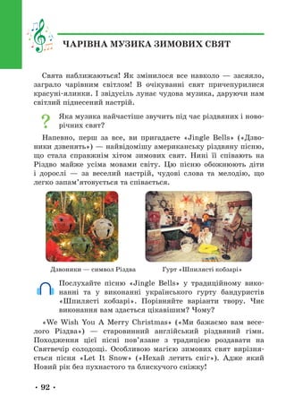 • 92 •
ЧАРІВНА МУЗИКА ЗИМОВИХ СВЯТ
Свята наближаються! Як змінилося все навколо — засяяло,
заграло чарівним світлом! В очікуванні свят причепурилися
красуні-ялинки. І звідусіль лунає чудова музика, даруючи нам
світлий піднесений настрій.
Яка музика найчастіше звучить під час різдвяних і ново-
річних свят?
Напевно, перш за все, ви пригадаєте «Jingle Bells» («Дзво-
ники дзвенять») — найвідомішу американську різдвяну пісню,
що стала справжнім хітом зимових свят. Нині її співають на
Різдво майже усіма мовами світу. Цю пісню обожнюють діти
і дорослі — за веселий настрій, чудові слова та мелодію, що
легко запам’ятовується та співається.
Дзвоники — символ Різдва Гурт «Шпилясті кобзарі»
Послухайте пісню «Jingle Bells» у традиційному вико-
нанні та у виконанні українського гурту бандуристів
«Шпилясті кобзарі». Порівняйте варіанти твору. Чиє
виконання вам здається цікавішим? Чому?
«We Wish You A Merry Christmas» («Ми бажаємо вам весе-
лого Різдва») — старовинний англійський різдвяний гімн.
Походження цієї пісні пов’язане з традицією роздавати на
Святвечір солодощі. Особливою магією зимових свят вирізня-
ється пісня «Let It Snow» («Нехай летить сніг»). Адже який
Новий рік без пухнастого та блискучого сніжку!
 