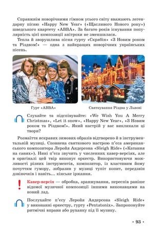 • 93 •
Справжнім новорічними гімном усього світу вважають леген-
дарну пісню «Happy New Year» («Щасливого Нового року»)
шведського квартету «ABBA». За багато років існування попу-
лярність цієї композиції анітрохи не зменшилася.
Тепла й зворушлива пісня гурту «Скрябін» «З Новим роком
та Різдвом!» — одна з найкращих новорічних українських
пісень.
Гурт «АВВА» Святкування Різдва у Львові
Слухайте та підспівувайте: «We Wish You A Merry
Christmas», «Let it snow», «Happy New Year», «З Новим
роком та Різдвом!». Який настрій у вас викликали ці
твори?
Розмаїття яскравих зимових образів відтворено й в інструмен-
тальній музиці. Сповнена святкового настрою п’єса американ-
ського композитора Леройя Андерсона «Sleigh Ride» («Катання
на санях»). Нині п’єса звучить у численних кавер-версіях, але
в оригіналі цей твір виконує оркестр. Використовуючи мож-
ливості різних інструментів, композитор, із властивим йому
почуттям гумору, зобразив у музиці тупіт копит, передзвін
дзвіночків і навіть... кінське іржання.
Кавер-версія — обробка, аранжування, переспів раніше
відомої музичної композиції іншими виконавцями на
новий лад.
Послухайте п’єсу Леройя Андерсона «Sleigh Ride»
у виконанні оркестру, гурту «Pentatonix». Запропонуйте
ритмічні вправи або руханку під її музику.
 