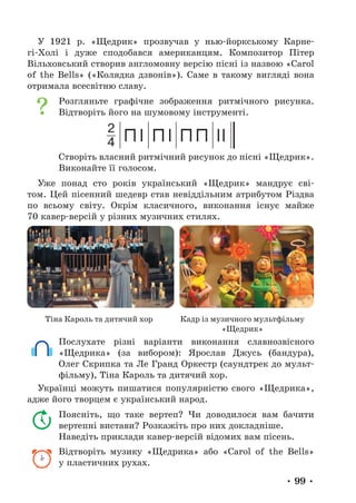 • 99 •
У 1921 р. «Щедрик» прозвучав у нью-йоркському Карне-
гі-Холі і дуже сподобався американцям. Композитор Пітер
Вільховський створив англомовну версію пісні із назвою «Carol
of the Bells» («Колядка дзвонів»). Саме в такому вигляді вона
отримала все­
світню славу.
Розгляньте графічне зображення ритмічного рисунка.
Відтворіть його на шумовому інструменті.
2
4
Створіть власний ритмічний рисунок до пісні «Щедрик».
Виконайте її голосом.
Уже понад сто років український «Щедрик» мандрує сві-
том. Цей пісенний шедевр став невіддільним атрибутом Різдва
по всьому світу. Окрім класичного, виконання існує майже
70 кавер-версій у різних музичних стилях.
Тіна Кароль та дитячий хор Кадр із музичного мультфільму
«Щедрик»
Послухате різні варіанти виконання славнозвісного
«Щедрика» (за вибором): Ярослав Джусь (бандура),
Олег Скрипка та Ле Гранд Оркестр (саундтрек до мульт­
фільму), Тіна Кароль та дитячий хор.
Українці можуть пишатися популярністю свого «Щедрика»,
адже його творцем є український народ.
Поясніть, що таке вертеп? Чи доводилося вам бачити
вертепні вистави? Розкажіть про них докладніше.
Наведіть приклади кавер-версій відомих вам пісень.
Відтворіть музику «Щедрика» або «Carol of the Bells»
у пластичних рухах.
 