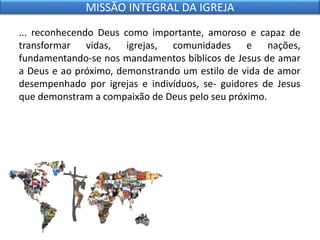 ... reconhecendo Deus como importante, amoroso e capaz de
transformar vidas, igrejas, comunidades e nações,
fundamentando-se nos mandamentos bíblicos de Jesus de amar
a Deus e ao próximo, demonstrando um estilo de vida de amor
desempenhado por igrejas e indivíduos, se- guidores de Jesus
que demonstram a compaixão de Deus pelo seu próximo.
MISSÃO INTEGRAL DA IGREJA
 