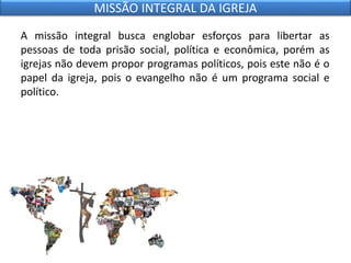 A missão integral busca englobar esforços para libertar as
pessoas de toda prisão social, política e econômica, porém as
igrejas não devem propor programas políticos, pois este não é o
papel da igreja, pois o evangelho não é um programa social e
político.
MISSÃO INTEGRAL DA IGREJA
 