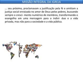 ... seu próximo, proclamavam a justificação pela fé e omitiam a
justiça social enraizada no amor de Deus pelos pobres, buscando
sempre o cresci- mento numérico de membros, transformando o
evangelho em uma mensagem para o indiví- duo e a vida
privada, mas não para a sociedade e a vida pública.
MISSÃO INTEGRAL DA IGREJA
 