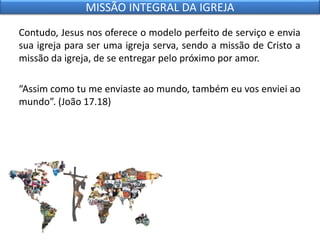 Contudo, Jesus nos oferece o modelo perfeito de serviço e envia
sua igreja para ser uma igreja serva, sendo a missão de Cristo a
missão da igreja, de se entregar pelo próximo por amor.
“Assim como tu me enviaste ao mundo, também eu vos enviei ao
mundo”. (João 17.18)
MISSÃO INTEGRAL DA IGREJA
 