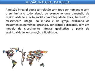 A missão integral busca ter relação com todo ser humano e com
o ser humano todo, dando ao evangelho uma dimensão de
espiritualidade e ação social com integridade ética, trazendo o
crescimento integral da missão e da igreja, avaliando os
crescimentos numérico, orgânico, conceitual e diaconal, com um
modelo de crescimento integral qualitativo a partir da
espiritualidade, encarnação e fidelidade.
MISSÃO INTEGRAL DA IGREJA
 
