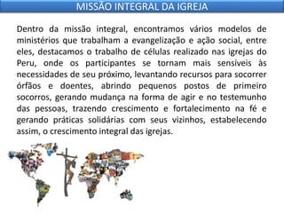 Dentro da missão integral, encontramos vários modelos de
ministérios que trabalham a evangelização e ação social, entre
eles, destacamos o trabalho de células realizado nas igrejas do
Peru, onde os participantes se tornam mais sensíveis às
necessidades de seu próximo, levantando recursos para socorrer
órfãos e doentes, abrindo pequenos postos de primeiro
socorros, gerando mudança na forma de agir e no testemunho
das pessoas, trazendo crescimento e fortalecimento na fé e
gerando práticas solidárias com seus vizinhos, estabelecendo
assim, o crescimento integral das igrejas.
MISSÃO INTEGRAL DA IGREJA
 