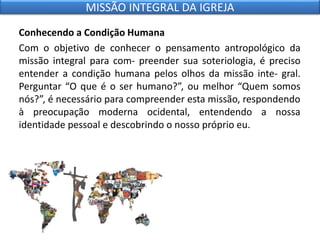 Conhecendo a Condição Humana
Com o objetivo de conhecer o pensamento antropológico da
missão integral para com- preender sua soteriologia, é preciso
entender a condição humana pelos olhos da missão inte- gral.
Perguntar “O que é o ser humano?”, ou melhor “Quem somos
nós?”, é necessário para compreender esta missão, respondendo
à preocupação moderna ocidental, entendendo a nossa
identidade pessoal e descobrindo o nosso próprio eu.
MISSÃO INTEGRAL DA IGREJA
 
