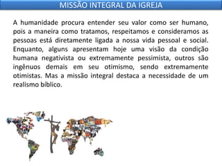 A humanidade procura entender seu valor como ser humano,
pois a maneira como tratamos, respeitamos e consideramos as
pessoas está diretamente ligada a nossa vida pessoal e social.
Enquanto, alguns apresentam hoje uma visão da condição
humana negativista ou extremamente pessimista, outros são
ingênuos demais em seu otimismo, sendo extremamente
otimistas. Mas a missão integral destaca a necessidade de um
realismo bíblico.
MISSÃO INTEGRAL DA IGREJA
 