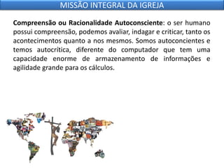Compreensão ou Racionalidade Autoconsciente: o ser humano
possui compreensão, podemos avaliar, indagar e criticar, tanto os
acontecimentos quanto a nos mesmos. Somos autoconcientes e
temos autocrítica, diferente do computador que tem uma
capacidade enorme de armazenamento de informações e
agilidade grande para os cálculos.
MISSÃO INTEGRAL DA IGREJA
 