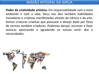 Poder de criatividade artística: Em responsabilidade com o meio
ambiente e com a vida, Deus nos deu também habilidades
inovadoras e criativas manifestadas através da ciência e da arte.
Somos criaturas criativas que possuem o desejo dado por Deus
de sermos também criadores. Podemos dançar, escrever e fazer
músicas apreciando e agradando os nossos senti- dos e
necessidades.
MISSÃO INTEGRAL DA IGREJA
 