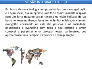 Em busca de uma teologia compromissada com a evangelização
e a ação social, que integrasse uma forte espiritualidade religiosa
com um forte trabalho social, tendo uma visão holística do ser
humano, testemunhando Jesus como Senhor e Salvador, com um
evangelho encarnado na vida das pessoas e na sociedade,
anunciando o evangelho com todo o seu carisma e amor,
comecei a pesquisar uma teologia nestes parâmetros, que
apresentasse uma perspectiva prática de evangelização.
MISSÃO INTEGRAL DA IGREJA
 