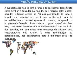 A evangelização não só tem a função de apresentar Jesus Cristo
como Senhor e Salvador do mundo, que morreu pelos nossos
pecados e trouxe acesso ao Pai nos purificando de todo o
pecado, mas também nos orienta para a libertação total da
escravidão tanto pessoal quanto do mundo, integrando o
propósito de Deus de colocar tudo sob o governo de Cristo. Para
isso, chama o ser humano ao arrependimento real para remissão
dos pecados, em que existe uma mudança de atitude, uma
reestruturação dos valores e uma reorientação da
personalidade, nos despertando para a dimensão social do
evangelho.
MISSÃO INTEGRAL DA IGREJA
 