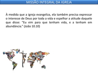 À medida que a igreja evangeliza, ela também precisa expressar
o interesse de Deus por toda a vida e espelhar a atitude daquele
que disse: “Eu vim para que tenham vida, e a tenham em
abundância.” (João 10.10)
MISSÃO INTEGRAL DA IGREJA
 