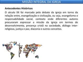 Antecedentes Históricos
O século XX foi marcado pelo debate da igreja em torno da
relação entre, evangelização e civilização, ou seja, evangelismo e
responsabilidade social, contexto onde diferentes autores
procuraram expressar a missão da igreja em termos de
desenvolvimento, presença cristã na sociedade, diálogo inter-
religioso, justiça e paz, diaconia e outros conceitos.
MISSÃO INTEGRAL DA IGREJA
 