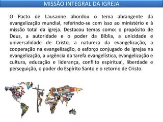 O Pacto de Lausanne abordou o tema abrangente da
evangelização mundial, referindo-se com isso ao ministério e à
missão total da igreja. Destacou temas como: o propósito de
Deus, a autoridade e o poder da Bíblia, a unicidade e
universalidade de Cristo, a natureza da evangelização, a
cooperação na evangelização, o esforço conjugado de igrejas na
evangelização, a urgência da tarefa evangelística, evangelização e
cultura, educação e liderança, conflito espiritual, liberdade e
perseguição, o poder do Espírito Santo e o retorno de Cristo.
MISSÃO INTEGRAL DA IGREJA
 