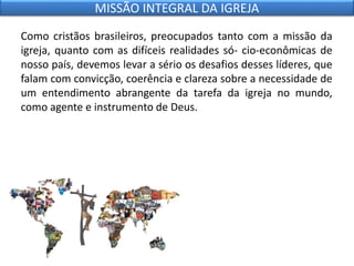 Como cristãos brasileiros, preocupados tanto com a missão da
igreja, quanto com as difíceis realidades só- cio-econômicas de
nosso país, devemos levar a sério os desafios desses líderes, que
falam com convicção, coerência e clareza sobre a necessidade de
um entendimento abrangente da tarefa da igreja no mundo,
como agente e instrumento de Deus.
MISSÃO INTEGRAL DA IGREJA
 