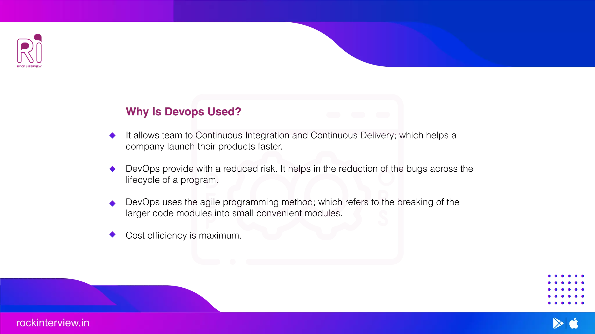 rockinterview.in
Why Is Devops Used?
It allows team to Continuous Integration and Continuous Delivery; which helps a
company launch their products faster.
DevOps provide with a reduced risk. It helps in the reduction of the bugs across the
lifecycle of a program.
DevOps uses the agile programming method; which refers to the breaking of the
larger code modules into small convenient modules.
Cost efficiency is maximum.
 