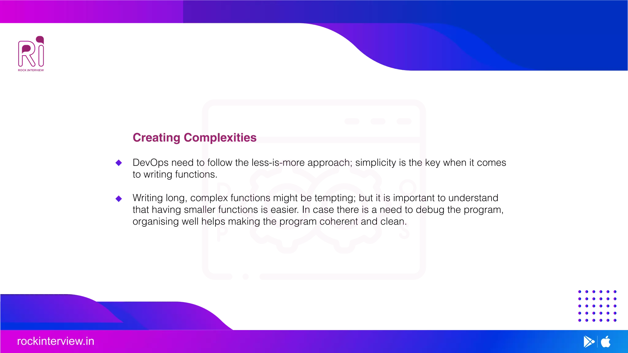 rockinterview.in
Creating Complexities
DevOps need to follow the less-is-more approach; simplicity is the key when it comes
to writing functions.
Writing long, complex functions might be tempting; but it is important to understand
that having smaller functions is easier. In case there is a need to debug the program,
organising well helps making the program coherent and clean.
 