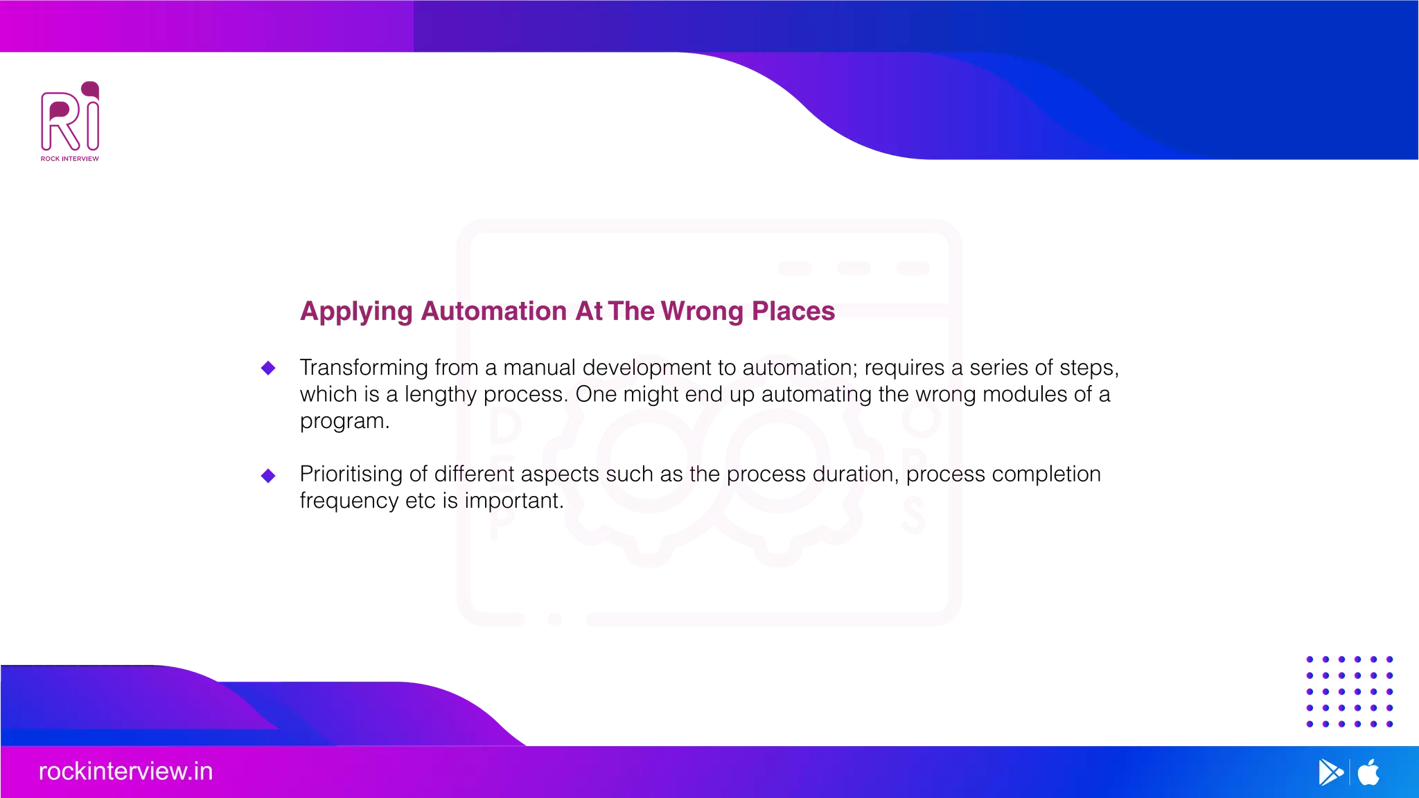 rockinterview.in
Applying Automation At The Wrong Places
Transforming from a manual development to automation; requires a series of steps,
which is a lengthy process. One might end up automating the wrong modules of a
program.
Prioritising of different aspects such as the process duration, process completion
frequency etc is important.
 