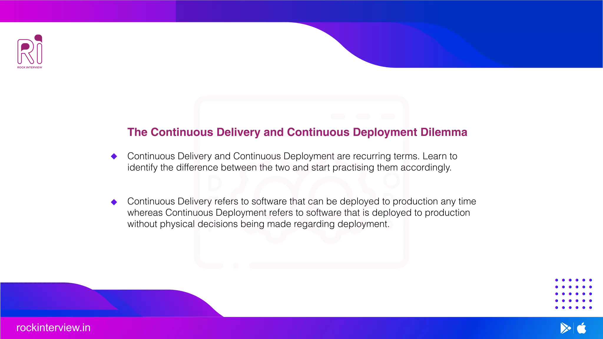 rockinterview.in
The Continuous Delivery and Continuous Deployment Dilemma
Continuous Delivery and Continuous Deployment are recurring terms. Learn to
identify the difference between the two and start practising them accordingly.
Continuous Delivery refers to software that can be deployed to production any time
whereas Continuous Deployment refers to software that is deployed to production
without physical decisions being made regarding deployment.
 