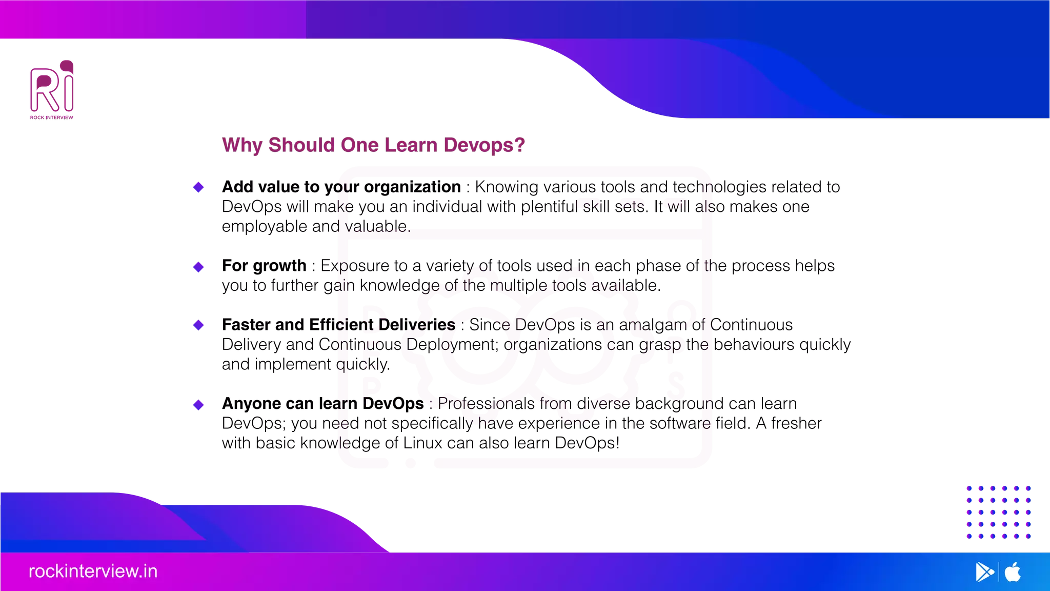 rockinterview.in
Why Should One Learn Devops?
Add value to your organization : Knowing various tools and technologies related to
DevOps will make you an individual with plentiful skill sets. It will also makes one
employable and valuable.
For growth : Exposure to a variety of tools used in each phase of the process helps
you to further gain knowledge of the multiple tools available.
Faster and Efficient Deliveries : Since DevOps is an amalgam of Continuous
Delivery and Continuous Deployment; organizations can grasp the behaviours quickly
and implement quickly.
Anyone can learn DevOps : Professionals from diverse background can learn
DevOps; you need not specifically have experience in the software field. A fresher
with basic knowledge of Linux can also learn DevOps!
 