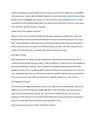 Another mistake that several people make is to plan a house without taking into consideration
their senior years, when reduced mobility could be an issue. Remember, Calgary Custom Home
Builders need not highlight such aspects. It is you who has to tell the builder to factor in this
consideration in the planning stage itself. If you plan to stay in the home into your senior years,
then this factor needs to be given a thought.
Double checks the windows and doors
Make sure that all the windows and doors in the house have been installed in the right way.
Remember, these two components would be part of every room and they need to last a long
time. Faulty installation could lead to their deterioration quite quickly. Ask your contractor to
bring in someone who is an expert at installing windows and doors. Do some research on the
subject, for it will allow you to “talk the talk” with the contractor’s team.
Be ready for delays
Remember we are not living in an ideal world where everything we wish comes true. There
could be several reasons why your project could get delayed. It could be due to unavailability of
particular construction materials. There could be an emergency medical issue in the family
leading to a delay. There could be problems with the funding. You need to be ready to face any
such contingency that may arise. The key here is to be mentally ready for any such eventuality.
Once you are clear in your mind, it will help you handle the situation in a calm manner.
Not budgeting correctly
This is perhaps the biggest mistake that anyone can make while constructing their own house.
While you need not calculate your budget right down to the last penny, you should at least
make sure that you are fairly accurate. You must also be confident about your sources of
funding. It is only after you are sure about these things that you should start the construction
process, for otherwise you could end up unnecessarily in a mess.
Know more about our services @ http://dvchomes.ca/about/
 
