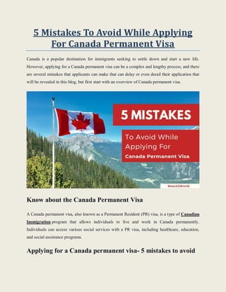 5 Mistakes To Avoid While Applying
For Canada Permanent Visa
Canada is a popular destination for immigrants seeking to settle down and start a new life.
However, applying for a Canada permanent visa can be a complex and lengthy process, and there
are several mistakes that applicants can make that can delay or even derail their application that
will be revealed in this blog, but first start with an overview of Canada permanent visa.
Know about the Canada Permanent Visa
A Canada permanent visa, also known as a Permanent Resident (PR) visa, is a type of Canadian
Immigration program that allows individuals to live and work in Canada permanently.
Individuals can access various social services with a PR visa, including healthcare, education,
and social assistance programs.
Applying for a Canada permanent visa- 5 mistakes to avoid
 