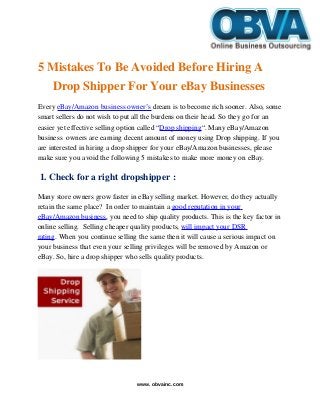    
5 Mistakes To Be Avoided Before Hiring A 
Drop Shipper For Your eBay Businesses
Every eBay/Amazon business owner’s dream is to become rich sooner. Also, some 
smart sellers do not wish to put all the burdens on their head. So they go for an 
easier yet effective selling option called “Drop shipping“. Many eBay/Amazon 
business  owners are earning decent amount of money using Drop shipping. If you 
are interested in hiring a drop shipper for your eBay/Amazon businesses, please 
make sure you avoid the following 5 mistakes to make more money on eBay.
 1. Check for a right dropshipper :
Many store owners grow faster in eBay selling market. However, do they actually 
retain the same place?  In order to maintain a good reputation in your 
eBay/Amazon business, you need to ship quality products. This is the key factor in 
online selling.  Selling cheaper quality products, will impact your DSR 
rating. When you continue selling the same then it will cause a serious impact on 
your business that even your selling privileges will be removed by Amazon or 
eBay. So, hire a drop shipper who sells quality products.
www. obvainc.com
 