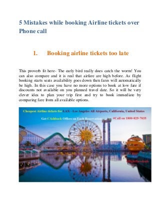 5 Mistakes while booking Airline tickets over
Phone call
1. Booking airline tickets too late
This proverb fit here- The early bird really does catch the worm! You
can also compare and it is real that airfare are high before. As flight
booking starts seats availability goes down then fares will automatically
be high. In this case you have no more options to book at low fare if
discounts not available on you planned travel date. So it will be very
clever idea to plan your trip first and try to book immediate by
comparing fare from all available options.
 