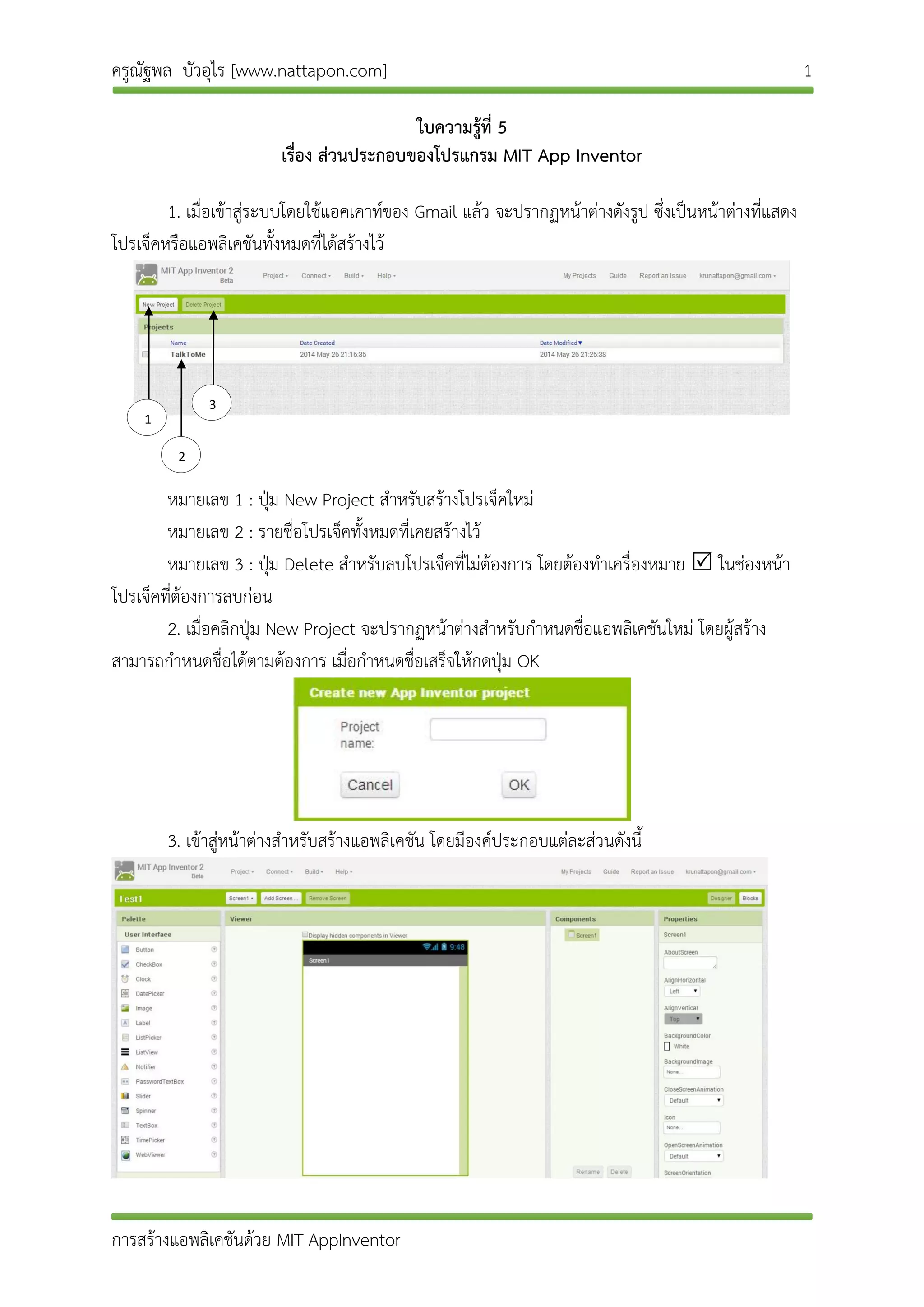 ครูณัฐพล บัวอุไร [www.nattapon.com] 1
การสร้างแอพลิเคชันด้วย MIT AppInventor
ใบความรู้ที่ 5
เรื่อง ส่วนประกอบของโปรแกรม MIT App Inventor
1. เมื่อเข้าสู่ระบบโดยใช้แอคเคาท์ของ Gmail แล้ว จะปรากฏหน้าต่างดังรูป ซึ่งเป็นหน้าต่างที่แสดง
โปรเจ็คหรือแอพลิเคชันทั้งหมดที่ได้สร้างไว้
หมายเลข 1 : ปุ่ม New Project สาหรับสร้างโปรเจ็คใหม่
หมายเลข 2 : รายชื่อโปรเจ็คทั้งหมดที่เคยสร้างไว้
หมายเลข 3 : ปุ่ม Delete สาหรับลบโปรเจ็คที่ไม่ต้องการ โดยต้องทาเครื่องหมาย  ในช่องหน้า
โปรเจ็คที่ต้องการลบก่อน
2. เมื่อคลิกปุ่ม New Project จะปรากฏหน้าต่างสาหรับกาหนดชื่อแอพลิเคชันใหม่ โดยผู้สร้าง
สามารถกาหนดชื่อได้ตามต้องการ เมื่อกาหนดชื่อเสร็จให้กดปุ่ม OK
3. เข้าสู่หน้าต่างสาหรับสร้างแอพลิเคชัน โดยมีองค์ประกอบแต่ละส่วนดังนี้
1
2
3
 