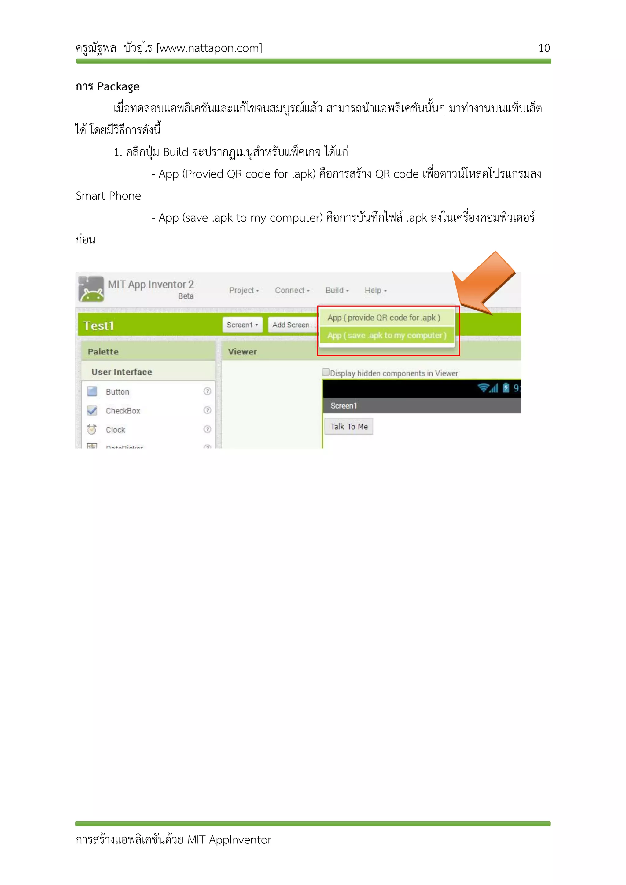 ครูณัฐพล บัวอุไร [www.nattapon.com] 10
การสร้างแอพลิเคชันด้วย MIT AppInventor
การ Package
เมื่อทดสอบแอพลิเคชันและแก้ไขจนสมบูรณ์แล้ว สามารถนาแอพลิเคชันนั้นๆ มาทางานบนแท็บเล็ต
ได้ โดยมีวิธีการดังนี้
1. คลิกปุ่ม Build จะปรากฏเมนูสาหรับแพ็คเกจ ได้แก่
- App (Provied QR code for .apk) คือการสร้าง QR code เพื่อดาวน์โหลดโปรแกรมลง
Smart Phone
- App (save .apk to my computer) คือการบันทึกไฟล์ .apk ลงในเครื่องคอมพิวเตอร์
ก่อน
 