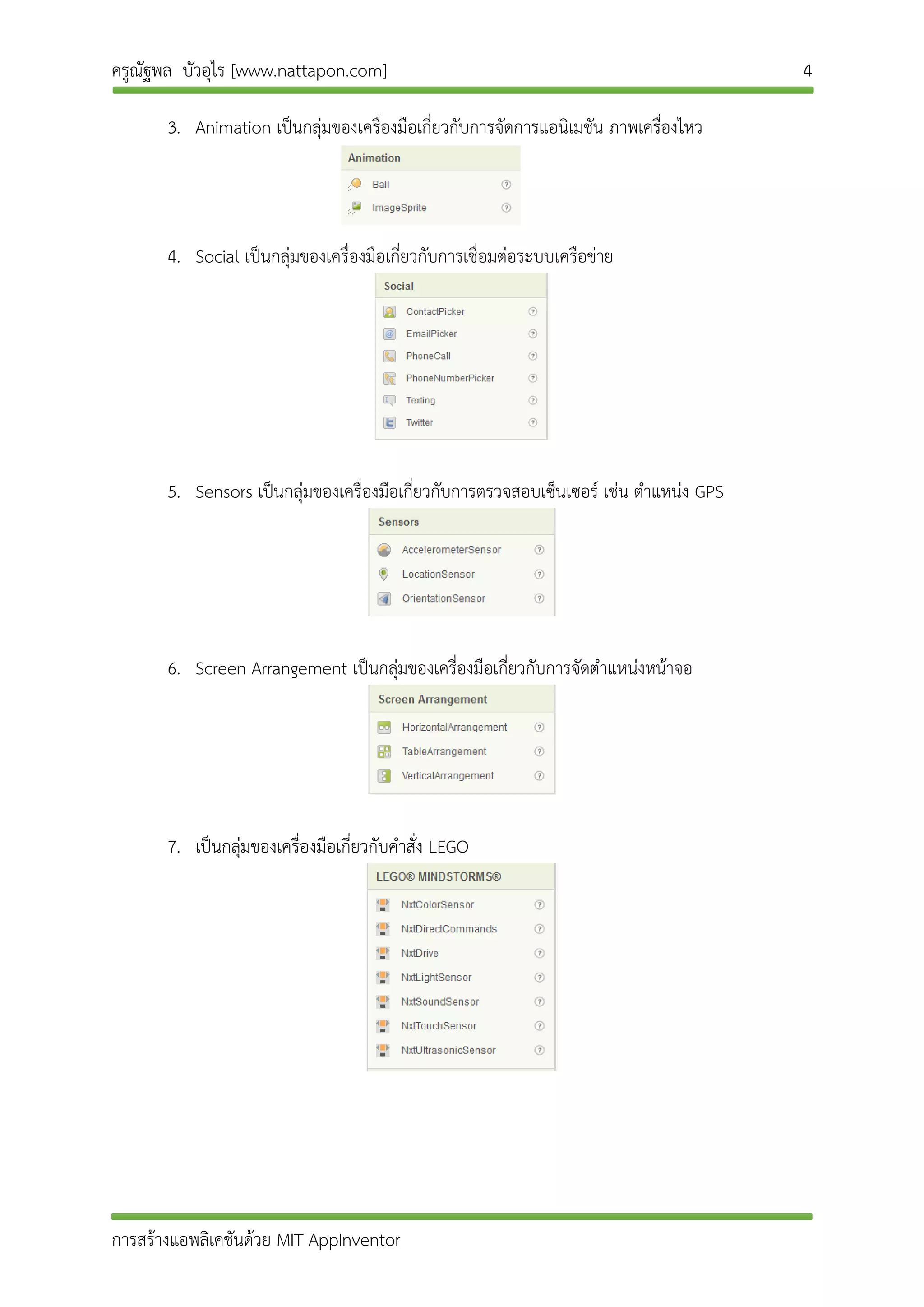 ครูณัฐพล บัวอุไร [www.nattapon.com] 4
การสร้างแอพลิเคชันด้วย MIT AppInventor
3. Animation เป็นกลุ่มของเครื่องมือเกี่ยวกับการจัดการแอนิเมชัน ภาพเครื่องไหว
4. Social เป็นกลุ่มของเครื่องมือเกี่ยวกับการเชื่อมต่อระบบเครือข่าย
5. Sensors เป็นกลุ่มของเครื่องมือเกี่ยวกับการตรวจสอบเซ็นเซอร์ เช่น ตาแหน่ง GPS
6. Screen Arrangement เป็นกลุ่มของเครื่องมือเกี่ยวกับการจัดตาแหน่งหน้าจอ
7. เป็นกลุ่มของเครื่องมือเกี่ยวกับคาสั่ง LEGO
 