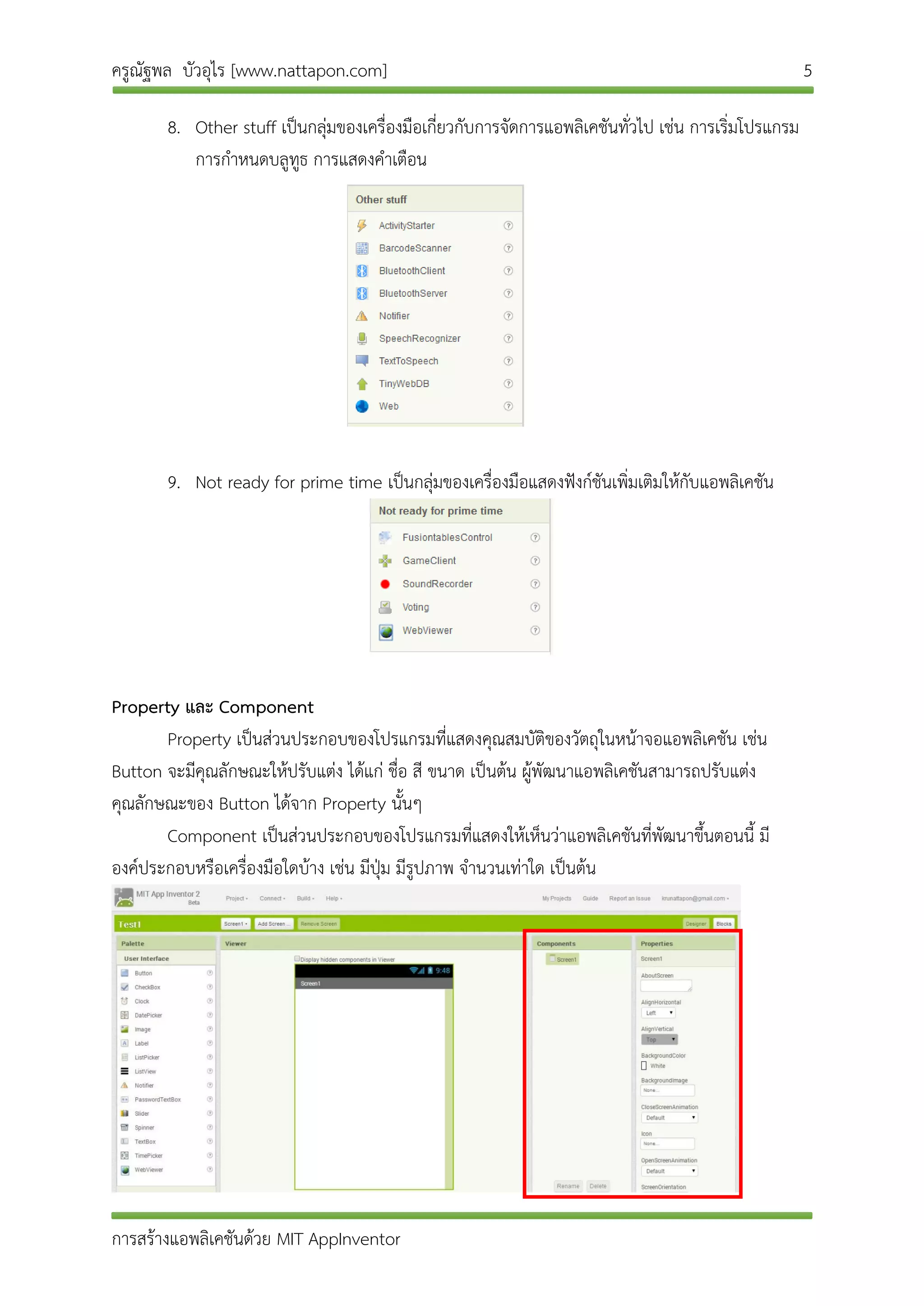 ครูณัฐพล บัวอุไร [www.nattapon.com] 5
การสร้างแอพลิเคชันด้วย MIT AppInventor
8. Other stuff เป็นกลุ่มของเครื่องมือเกี่ยวกับการจัดการแอพลิเคชันทั่วไป เช่น การเริ่มโปรแกรม
การกาหนดบลูทูธ การแสดงคาเตือน
9. Not ready for prime time เป็นกลุ่มของเครื่องมือแสดงฟังก์ชันเพิ่มเติมให้กับแอพลิเคชัน
Property และ Component
Property เป็นส่วนประกอบของโปรแกรมที่แสดงคุณสมบัติของวัตถุในหน้าจอแอพลิเคชัน เช่น
Button จะมีคุณลักษณะให้ปรับแต่ง ได้แก่ ชื่อ สี ขนาด เป็นต้น ผู้พัฒนาแอพลิเคชันสามารถปรับแต่ง
คุณลักษณะของ Button ได้จาก Property นั้นๆ
Component เป็นส่วนประกอบของโปรแกรมที่แสดงให้เห็นว่าแอพลิเคชันที่พัฒนาขึ้นตอนนี้ มี
องค์ประกอบหรือเครื่องมือใดบ้าง เช่น มีปุ่ม มีรูปภาพ จานวนเท่าใด เป็นต้น
 