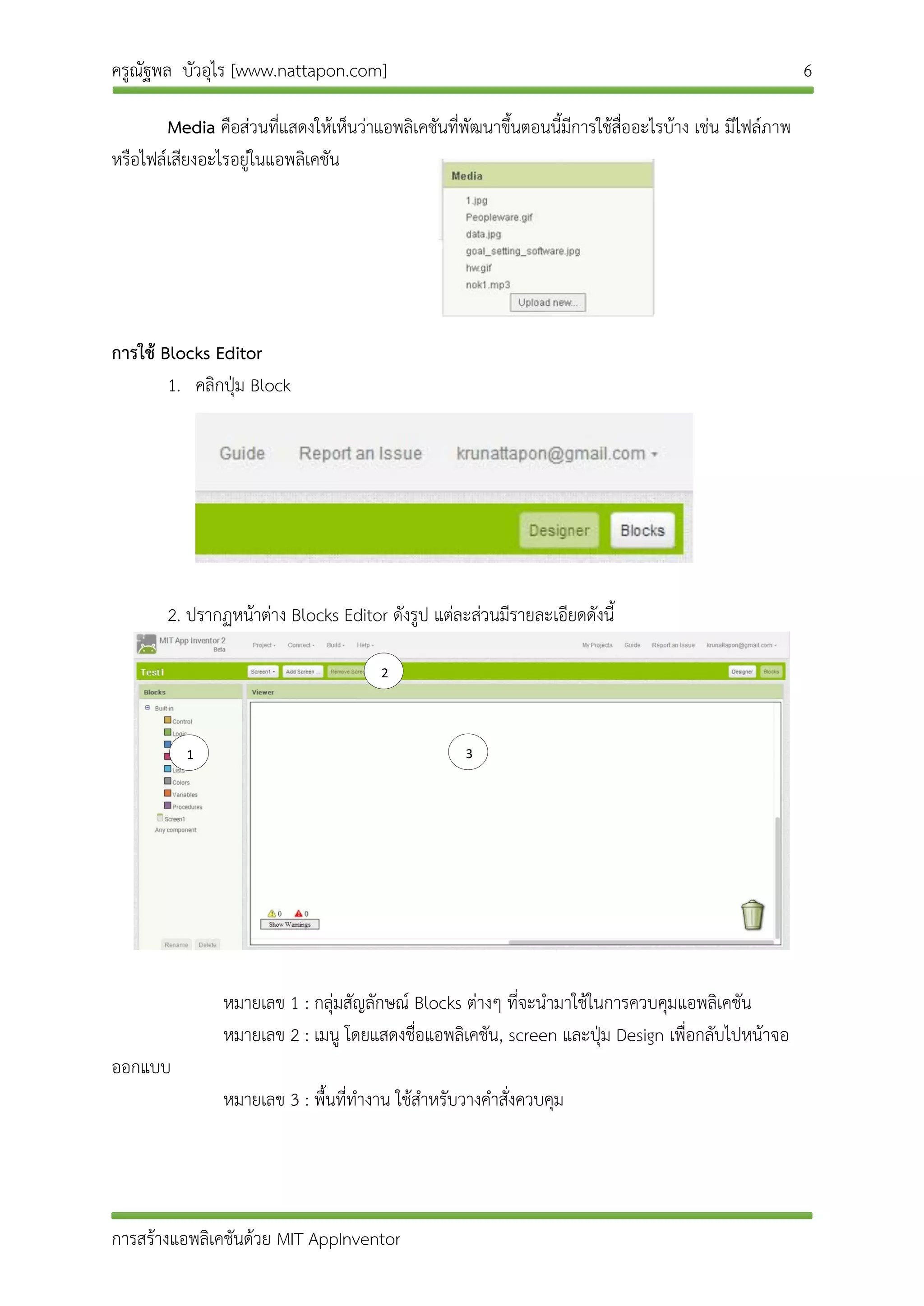 ครูณัฐพล บัวอุไร [www.nattapon.com] 6
การสร้างแอพลิเคชันด้วย MIT AppInventor
Media คือส่วนที่แสดงให้เห็นว่าแอพลิเคชันที่พัฒนาขึ้นตอนนี้มีการใช้สื่ออะไรบ้าง เช่น มีไฟล์ภาพ
หรือไฟล์เสียงอะไรอยู่ในแอพลิเคชัน
การใช้ Blocks Editor
1. คลิกปุ่ม Block
2. ปรากฏหน้าต่าง Blocks Editor ดังรูป แต่ละส่วนมีรายละเอียดดังนี้
หมายเลข 1 : กลุ่มสัญลักษณ์ Blocks ต่างๆ ที่จะนามาใช้ในการควบคุมแอพลิเคชัน
หมายเลข 2 : เมนู โดยแสดงชื่อแอพลิเคชัน, screen และปุ่ม Design เพื่อกลับไปหน้าจอ
ออกแบบ
หมายเลข 3 : พื้นที่ทางาน ใช้สาหรับวางคาสั่งควบคุม
1
2
3
 