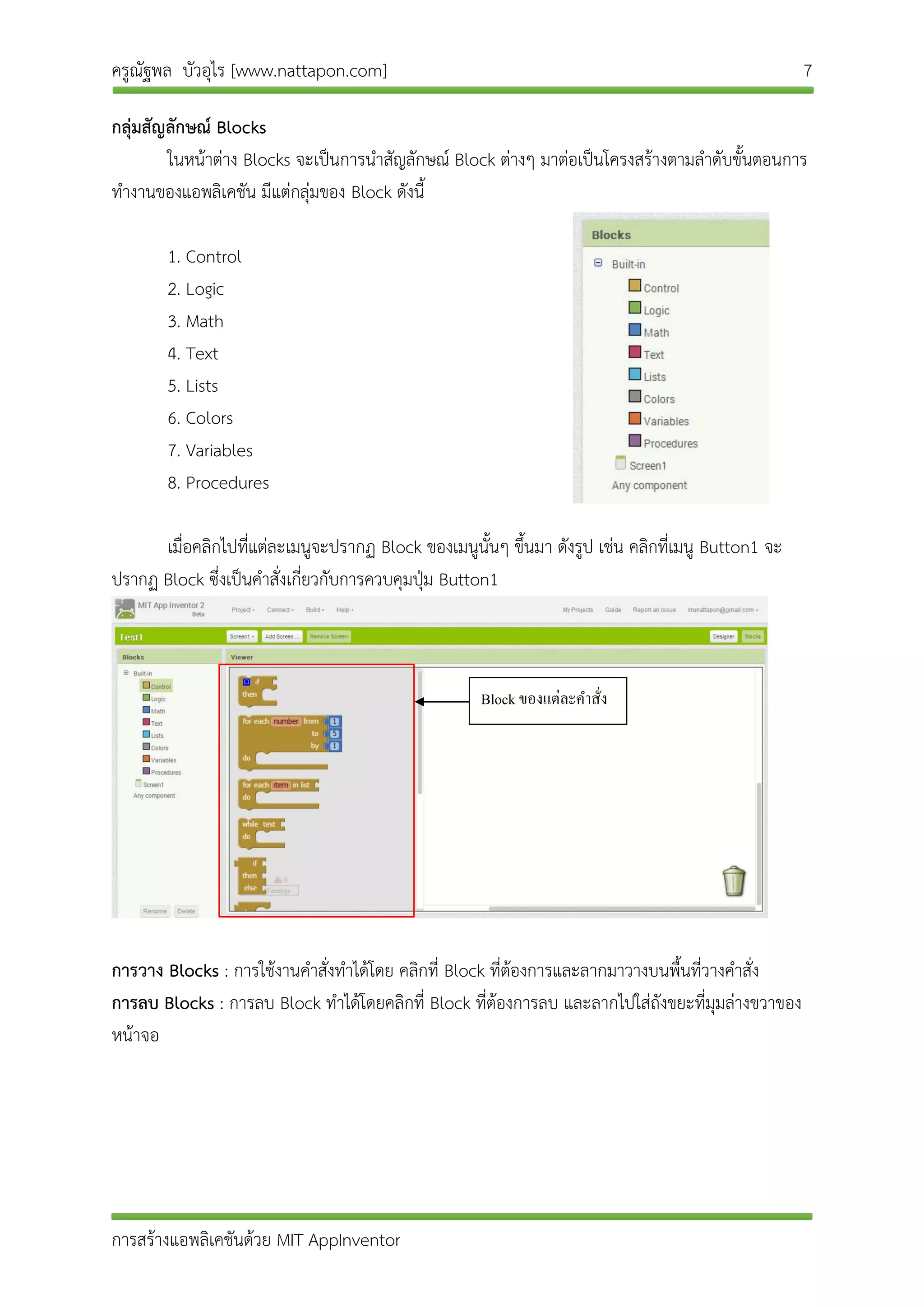 ครูณัฐพล บัวอุไร [www.nattapon.com] 7
การสร้างแอพลิเคชันด้วย MIT AppInventor
กลุ่มสัญลักษณ์ Blocks
ในหน้าต่าง Blocks จะเป็นการนาสัญลักษณ์ Block ต่างๆ มาต่อเป็นโครงสร้างตามลาดับขั้นตอนการ
ทางานของแอพลิเคชัน มีแต่กลุ่มของ Block ดังนี้
1. Control
2. Logic
3. Math
4. Text
5. Lists
6. Colors
7. Variables
8. Procedures
เมื่อคลิกไปที่แต่ละเมนูจะปรากฏ Block ของเมนูนั้นๆ ขึ้นมา ดังรูป เช่น คลิกที่เมนู Button1 จะ
ปรากฏ Block ซึ่งเป็นคาสั่งเกี่ยวกับการควบคุมปุ่ม Button1
การวาง Blocks : การใช้งานคาสั่งทาได้โดย คลิกที่ Block ที่ต้องการและลากมาวางบนพื้นที่วางคาสั่ง
การลบ Blocks : การลบ Block ทาได้โดยคลิกที่ Block ที่ต้องการลบ และลากไปใส่ถังขยะที่มุมล่างขวาของ
หน้าจอ
Block ของแต่ละคำสั่ง
 